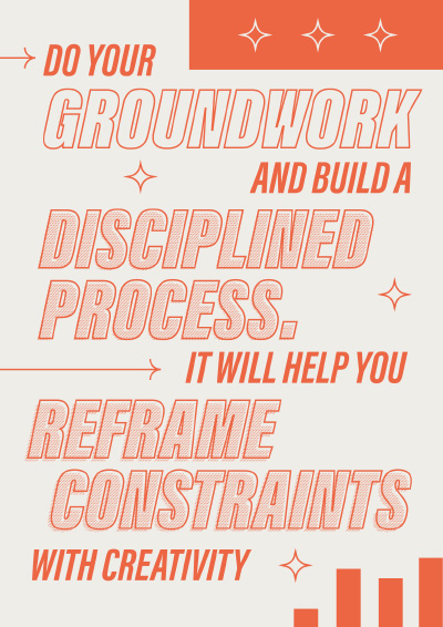 Do your groundwork and build a disciplined process. It will help you reframe constraints with creativity.
